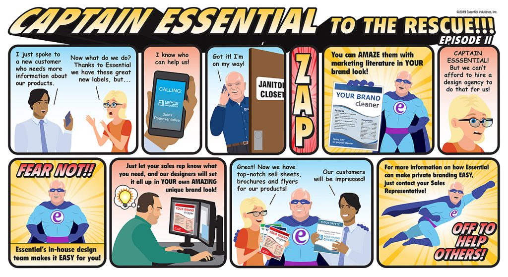 Captain Essential To the Rescue!!! The clients of Essential Industries are talking to each other. "I just spoke to a new customer who needs more information about our products." Exasperated, the other client says, " Now what do we do? Thanks to Essential we have the great labels but..." The first client then interrupts her and says, "I know who can help us!" as he calls this sales representative from Essential Industries. The sales representative answers the phone and exclaims, "Got it! I'm on my way!" as he then enters the janitor's closet. (ZAP) Captain Essential appears with a private brand literature page. "You can AMAZE them with marketing literature in YOUR brand look!" The client, befuddled says, "CAPTAIN ESSENTIAL! But we can't afford to hire a design agency to do that for us!" Captain Essential always to the rescue says, "FEAR NOT!! Essential's in-house design team makes it EASY for you!" As we see one of our designers coming up with an idea for the next private brand look, Captain Essential continues, "Just let our sales rep know what you need and our designers will set it all up in YOUR own AMAZING unique brand look!" The clients are ecstatic with this news. "Great! Now we have top-notch sell sheets, brochures and flyers for our products! Our customers will be impressed!" With that, Captain Essential knows he has done well and starts to fly off and says, "For more information on how Essential can make private branding EASY, just contact your Sales Representative!" He then exclaims, "OFF TO HELP OTHERS!"