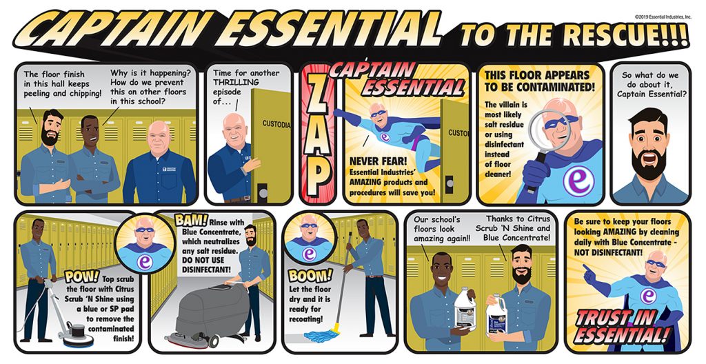 Captain Essential To the Rescue!!! A couple of clients are talking to their Essential Industries Representative. "The floor finish in this hall keeps peeling and chipping!" "Why is that happening? How do we prevent this on other floors in the school?" The representative then sneaks off to the janitor's closet and says, "Time for another THRILLING episode of..." (ZAP) "CAPTAIN ESSENTIAL" "NEVER FEAR! Essential Industries' AMAZING products and procedures will save you," Captain Essential exclaims as he flies out of the janitor's closet. "THIS FLOOR APPEARS TO BE CONTAMINATED!" Captain Essential says as he examines the floor. "The villain is most likely salt residue or using disinfectant instead of floor cleaner." An amazed client then states, "So what do we do about it Captain Essentia?l" (POW!) "Top scrub the floor with Citrus Scrub 'N Shine using a blue or SP pad to remove the contaminated finish!" (BAM!) Captain Essential says, "Rinse with Blue Concentrate, which neutralizes any salt residue. DO NOT USE DISINFECTANT!" (BOOM!) The Captain continues, "Let the floor dry and it is ready for recoating!" The clients are amazed. "Our school's floors look amazing again!!" "Thanks to Citrus Scrub 'N Shine and Blue Concentrate." The Captain finishes up by stating, "Be sure to keep your floors looking AMAZING by cleaning daily with Blue Concentrate - NOT DISINFECTANT! TRUST IN ESSENTIAL!"