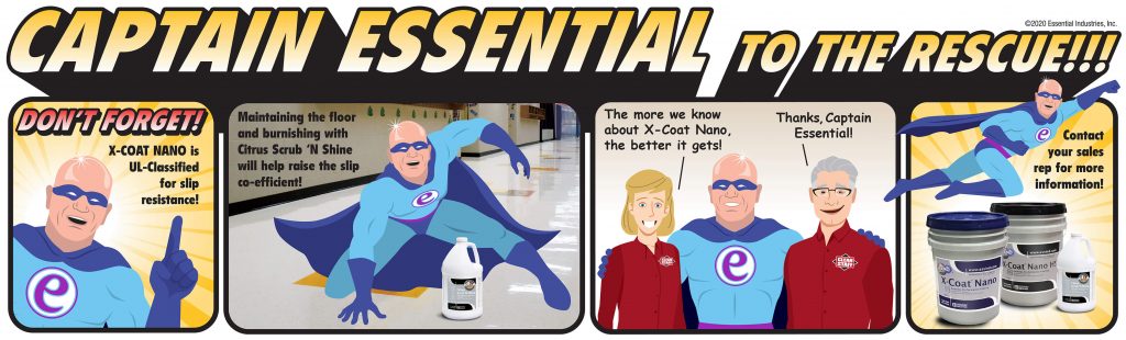 Captain Essential to the rescue!!! Captain Essential says, "Don't forget! X-Coat Nano is UL-Classified for slip resistance!" The captain then shows and explains that "Maintaining the floor and burnishing with Citrus Scrub 'N Shine will help raise the slip co-efficient!" We then have some Clean Staff members exclaim, "The more we know about X-Coat Nano, the better it gets! Thanks Captain Essential!" As the captain flies off we see the product line of X-Coat Nano Floor Finish, X-Coat Nano HS Floor Finish and Citrus Scrub 'N Shine Restorer. As Captain Essential flies away, he says, "Contact your sales rep for more information!"