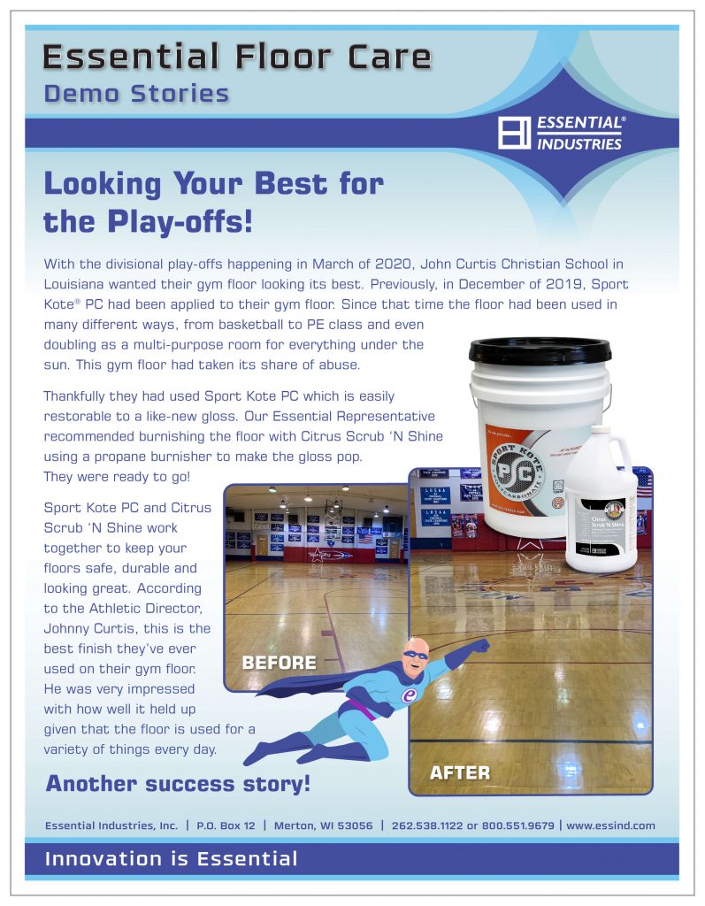 Looking Your Best for the Play-offs! With the divisional play-offs happening in March of 2020, John Curtis Christian School in Louisiana wanted their gym floor looking its best. Previously, in December of 2019, Sport Kote® PC had been applied to their gym floor. Since that time the gym floor had been used in many different ways, from basketball to PE class and even doubling as a multi-purpose room for everything under the sun. This gym floor had taken its share of abuse. Thankfully they had used Sport Kote PC which is easily restorable to a like-new gloss. Our Essential Representative recommended burnishing the floor with Citrus Scrub ‘N Shine using a propane burnisher to make the gloss pop. They were ready to go! Sport Kote PC and Citrus Scrub ‘N Shine work together to keep your floors safe, durable and looking great. According to the Athletic Director, Johnny Curtis, this is the best finish they’ve ever used on their gym floor. He was very impressed with how well it held up given that the floor is used for a variety of things every day. Another success story!