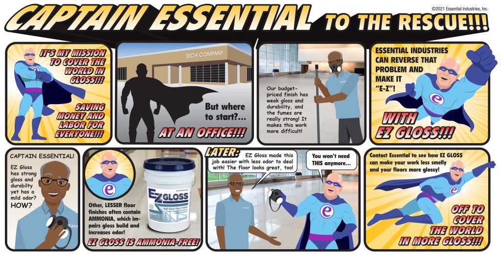 Captain Essential to the rescue!!! Captain Essential stands tall and says, "It's my mission to cover the world in Gloss!! Saving Money and Labor for Everyone!!! [We then see the captain going to a tech company.] "But where to start... At an office!!!" he then exclaims. As he walks in he hears a staff member say, "Our budget-priced finish has weak gloss and durability, and the fumes are really strong! It makes this work more difficult." We then get Captain Essential flying in with an announcement, "Essential Industries can reverse that problem and make it E Z, with EZ Gloss!!!" The staff member, surprised, calls out, "Captain Essential!! EZ Gloss has strong gloss and durability yet has mild odor? How?" The captain then explains, "Other LESSER floor finishes often contain ammonia, which impairs gloss build and increases odor! EZ Gloss is ammonia-free!" Later: "EZ Gloss made this job easier with less odor to deal with! The floor looks great, too!" said the staff member. Captain Essential then takes the mask he was holding and replies, "You won't need this anymore..." He then flies off and informs the staff member and all to: "Contact Essential to see how EZ Gloss can make your work less smelly and your floors more glossy! Off to cover the world in more Gloss!!!"